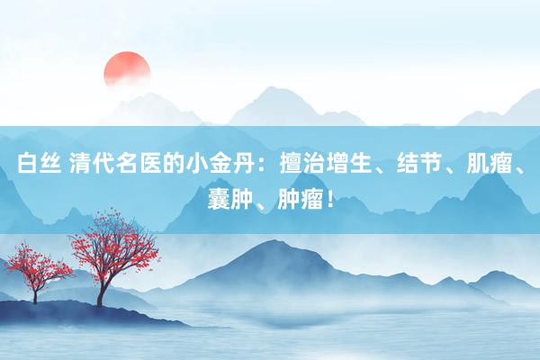 白丝 清代名医的小金丹：擅治增生、结节、肌瘤、囊肿、肿瘤！