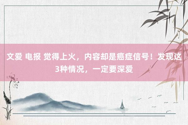 文爱 电报 觉得上火，内容却是癌症信号！发现这3种情况，一定要深爱