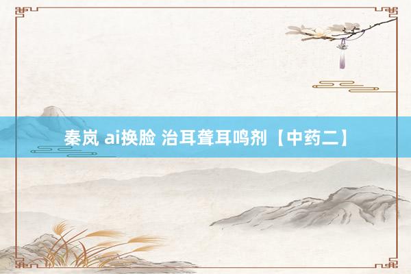 秦岚 ai换脸 治耳聋耳鸣剂【中药二】