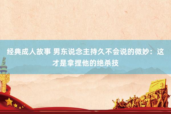 经典成人故事 男东说念主持久不会说的微妙：这才是拿捏他的绝杀技