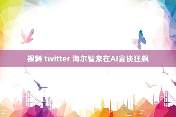 裸舞 twitter 海尔智家在AI赛谈狂飙