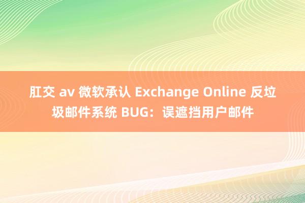 肛交 av 微软承认 Exchange Online 反垃圾邮件系统 BUG：误遮挡用户邮件